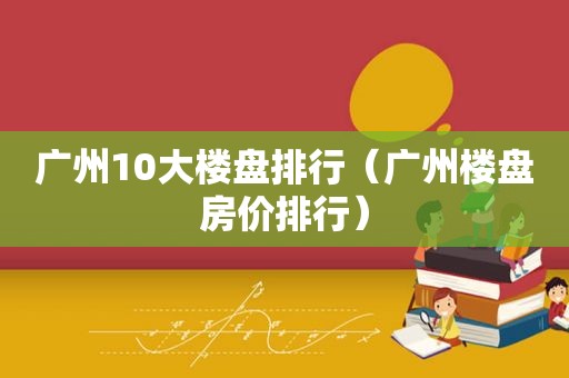 广州10大楼盘排行（广州楼盘房价排行）