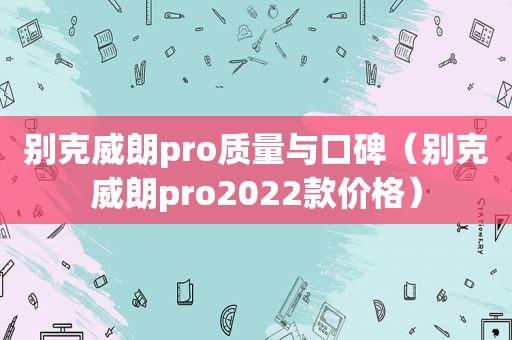 别克威朗pro质量与口碑（别克威朗pro2022款价格）