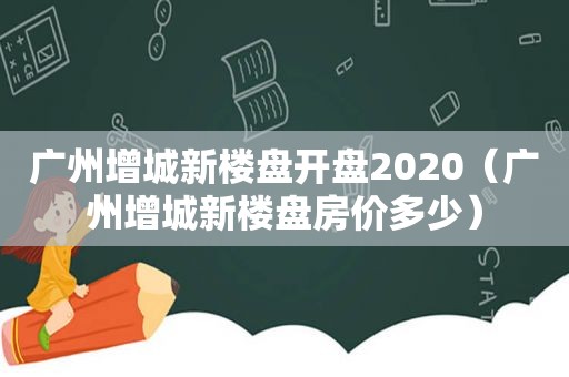 广州增城新楼盘开盘2020（广州增城新楼盘房价多少）