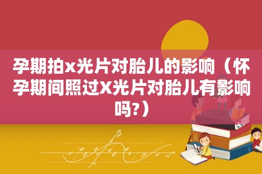 孕期拍x光片对胎儿的影响（怀孕期间照过X光片对胎儿有影响吗?）