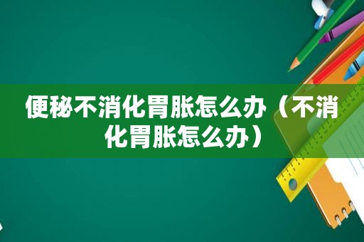 便秘不消化胃胀怎么办（不消化胃胀怎么办）