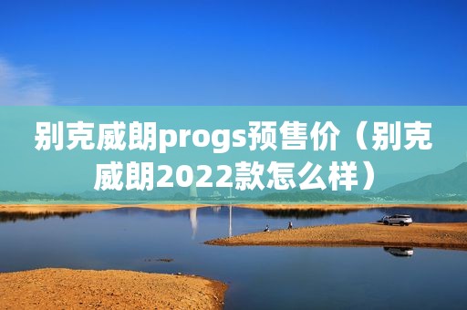 别克威朗progs预售价（别克威朗2022款怎么样）