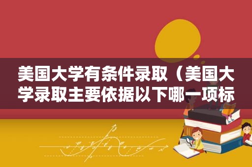 美国大学有条件录取（美国大学录取主要依据以下哪一项标准?）