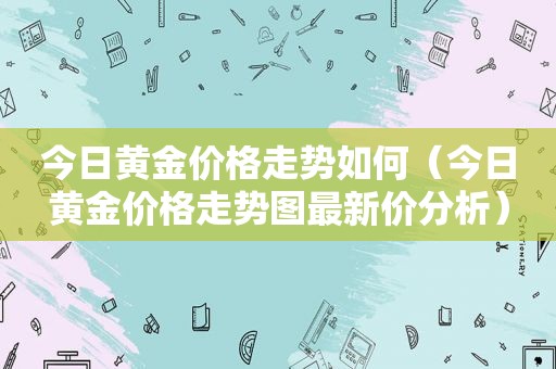 今日黄金价格走势如何（今日黄金价格走势图最新价分析）