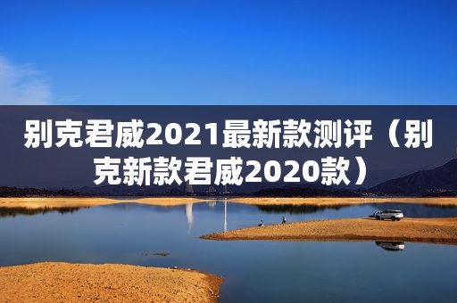 别克君威2021最新款测评（别克新款君威2020款）