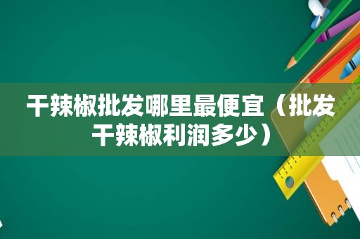 干辣椒批发哪里最便宜（批发干辣椒利润多少）