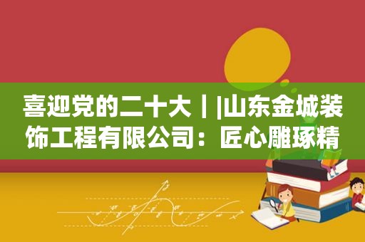 喜迎党的二十大｜|山东金城装饰工程有限公司：匠心雕琢精品 装扮美好家园