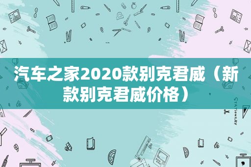 汽车之家2020款别克君威（新款别克君威价格）