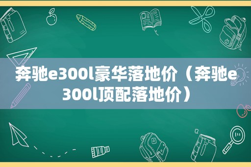 奔驰e300l豪华落地价（奔驰e300l顶配落地价）