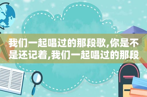 我们一起唱过的那段歌,你是不是还记着,我们一起唱过的那段歌是什么歌