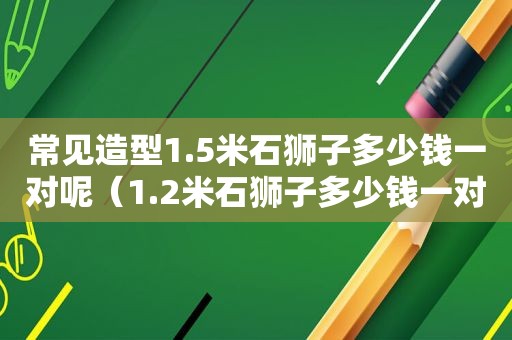 常见造型1.5米石狮子多少钱一对呢（1.2米石狮子多少钱一对）