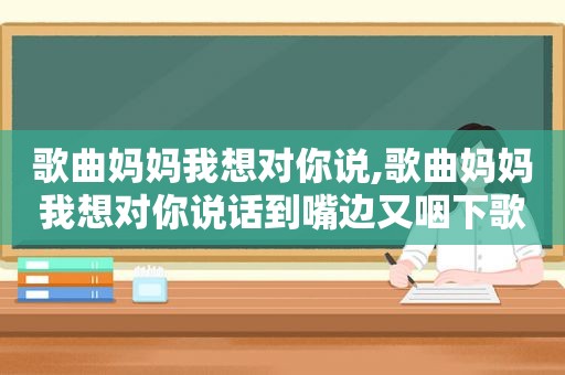 歌曲妈妈我想对你说,歌曲妈妈我想对你说话到嘴边又咽下歌词