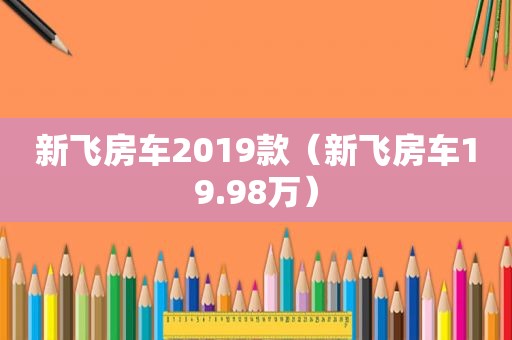 新飞房车2019款（新飞房车19.98万）