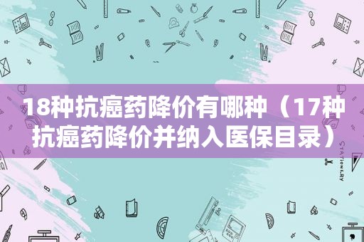 18种抗癌药降价有哪种（17种抗癌药降价并纳入医保目录）