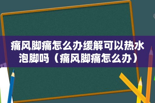 痛风脚痛怎么办缓解可以热水泡脚吗（痛风脚痛怎么办）