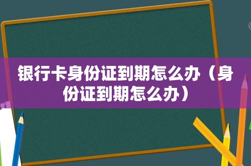 银行卡身份证到期怎么办（身份证到期怎么办）