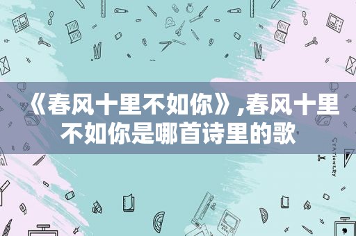 《春风十里不如你》,春风十里不如你是哪首诗里的歌