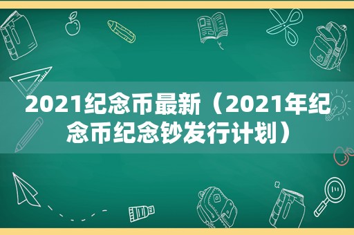 2021纪念币最新（2021年纪念币纪念钞发行计划）