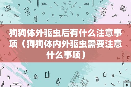 狗狗体外驱虫后有什么注意事项（狗狗体内外驱虫需要注意什么事项）