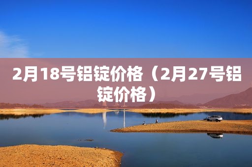 2月18号铝锭价格（2月27号铝锭价格）