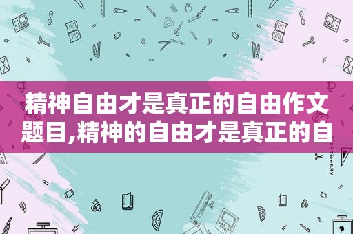 精神自由才是真正的自由作文题目,精神的自由才是真正的自由