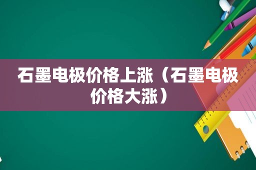 石墨电极价格上涨（石墨电极价格大涨）