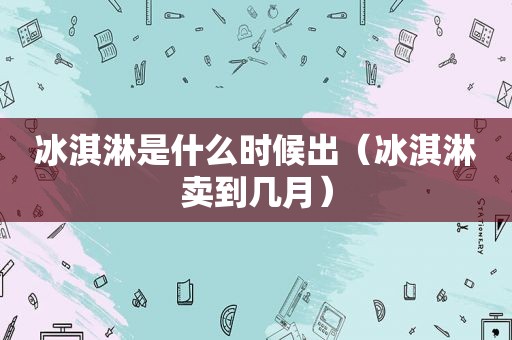 冰淇淋是什么时候出（冰淇淋卖到几月）