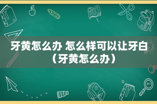 牙黄怎么办 怎么样可以让牙白（牙黄怎么办）