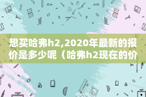 想买哈弗h2,2020年最新的报价是多少呢（哈弗h2现在的价格）