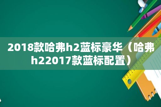 2018款哈弗h2蓝标豪华（哈弗h22017款蓝标配置）