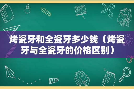 烤瓷牙和全瓷牙多少钱（烤瓷牙与全瓷牙的价格区别）