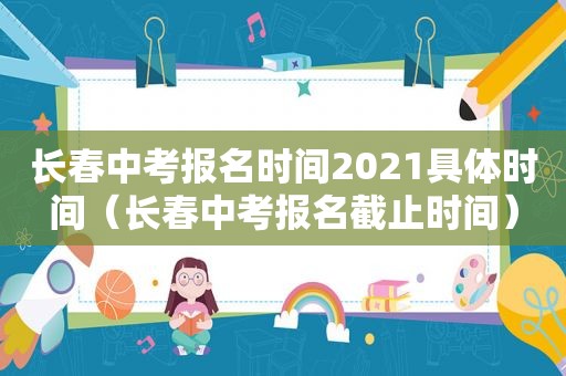 长春中考报名时间2021具体时间（长春中考报名截止时间）