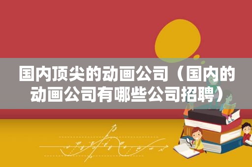 国内顶尖的动画公司（国内的动画公司有哪些公司招聘）