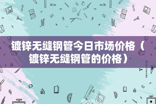 镀锌无缝钢管今日市场价格（镀锌无缝钢管的价格）