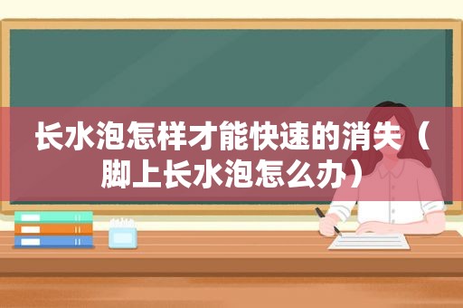 长水泡怎样才能快速的消失（脚上长水泡怎么办）