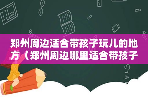 郑州周边适合带孩子玩儿的地方（郑州周边哪里适合带孩子玩）