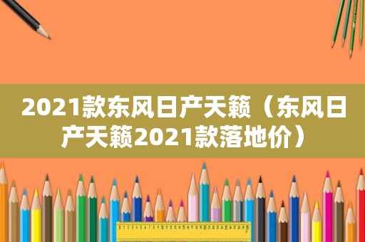 2021款东风日产天籁（东风日产天籁2021款落地价）