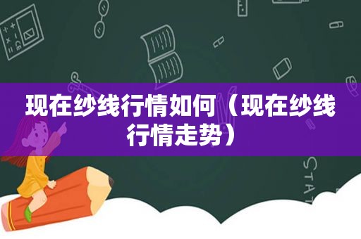 现在纱线行情如何（现在纱线行情走势）