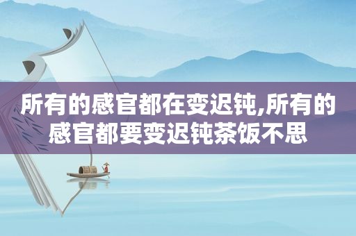 所有的感官都在变迟钝,所有的感官都要变迟钝茶饭不思