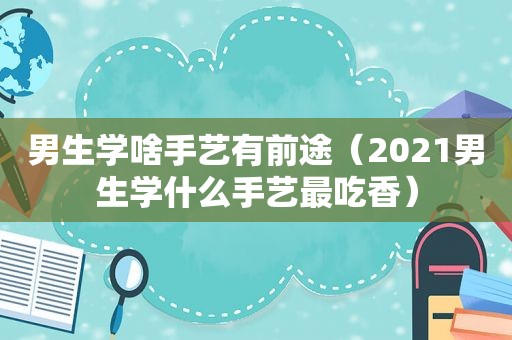 男生学啥手艺有前途（2021男生学什么手艺最吃香）