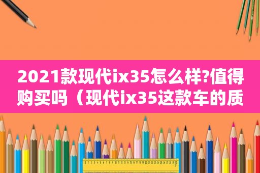 2021款现代ix35怎么样?值得购买吗（现代ix35这款车的质量怎么样?）