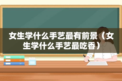 女生学什么手艺最有前景（女生学什么手艺最吃香）