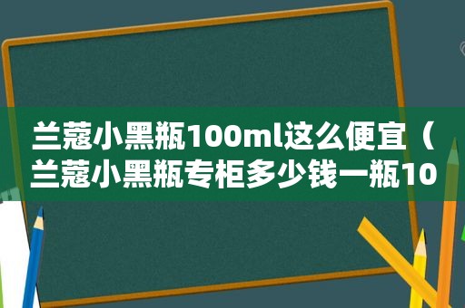 兰蔻小黑瓶100ml这么便宜（兰蔻小黑瓶专柜多少钱一瓶100ml的）