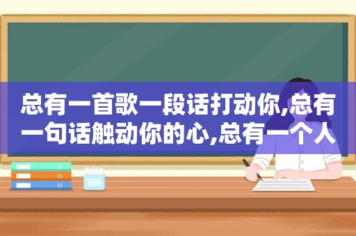 总有一首歌一段话打动你,总有一句话触动你的心,总有一个人