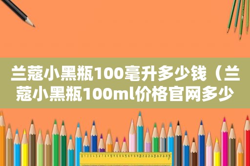 兰蔻小黑瓶100毫升多少钱（兰蔻小黑瓶100ml价格官网多少）