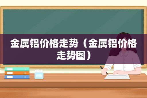 金属铝价格走势（金属铝价格走势图）