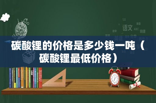 碳酸锂的价格是多少钱一吨（碳酸锂最低价格）