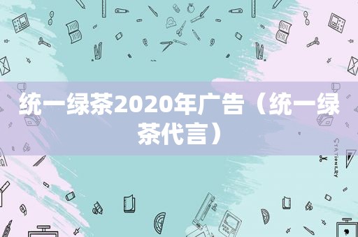 统一绿茶2020年广告（统一绿茶代言）