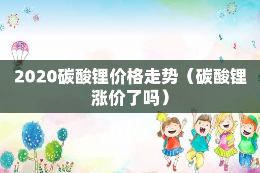 2020碳酸锂价格走势（碳酸锂涨价了吗）