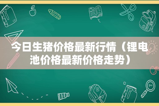 今日生猪价格最新行情（锂电池价格最新价格走势）